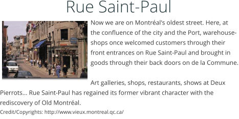 Rue Saint-Paul     Now we are on Montral's oldest street. Here, at the confluence of the city and the Port, warehouse-shops once welcomed customers through their front entrances on Rue Saint-Paul and brought in goods through their back doors on de la Commune.  Art galleries, shops, restaurants, shows at Deux Pierrots... Rue Saint-Paul has regained its former vibrant character with the rediscovery of Old Montral.  Credit/Copyrights: http://www.vieux.montreal.qc.ca/