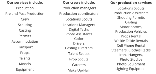 Our services include: Production Pre and Post Production Crew Scouting Casting Permits Accommodation Transport Props Talents Models Equipment  Our crews include: Production managers Production coordinators Locations Scouts Locations Managers Digital Techs Photo Assistants Gofor Drivers Casting Directors Talent Scouts Prop Scouts Caterers Make Up/Hair Our production services Locations Scouts Production Assistants Shooting Permits Casting Motor homes,  Production Vehicles Props Rental Walkie Talkie Rentals Cell Phone Rental Steamers. Clothes Racks Iron,  Hangers,  Photo Studios Photo Equipment Lighting Equipment