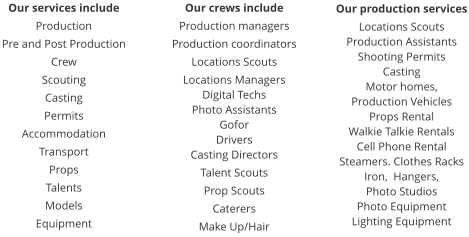 Our services include Production Pre and Post Production Crew Scouting Casting Permits Accommodation Transport Props Talents Models Equipment  Our crews include Production managers Production coordinators Locations Scouts Locations Managers Digital Techs Photo Assistants Gofor Drivers Casting Directors Talent Scouts Prop Scouts Caterers Make Up/Hair Our production services Locations Scouts Production Assistants Shooting Permits Casting Motor homes,  Production Vehicles Props Rental Walkie Talkie Rentals Cell Phone Rental Steamers. Clothes Racks Iron,  Hangers,  Photo Studios Photo Equipment Lighting Equipment