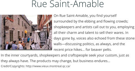 On Rue Saint-Amable, you find yourself surrounded by the ebbing and flowing crowds; shopkeepers and artists call out to you, employing all their charm and talent to sell their wares. In days gone by, voices also echoed from these stone wallsdiscussing politics, as always, and the recent price hikes... for beaver pelts. In the inner courtyards, shopkeepers and craftspeople seek your custom, just as they always have. The products may change, but business endures... Credit/Copyrights: http://www.vieux.montreal.qc.ca/  Rue Saint-Amable